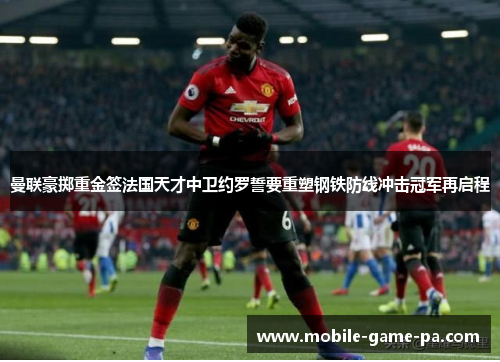 曼联豪掷重金签法国天才中卫约罗誓要重塑钢铁防线冲击冠军再启程